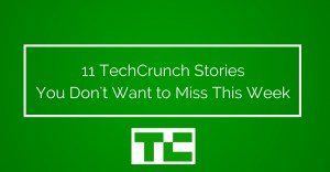 11 TechCrunch Stories You Don't Want to Miss This Week