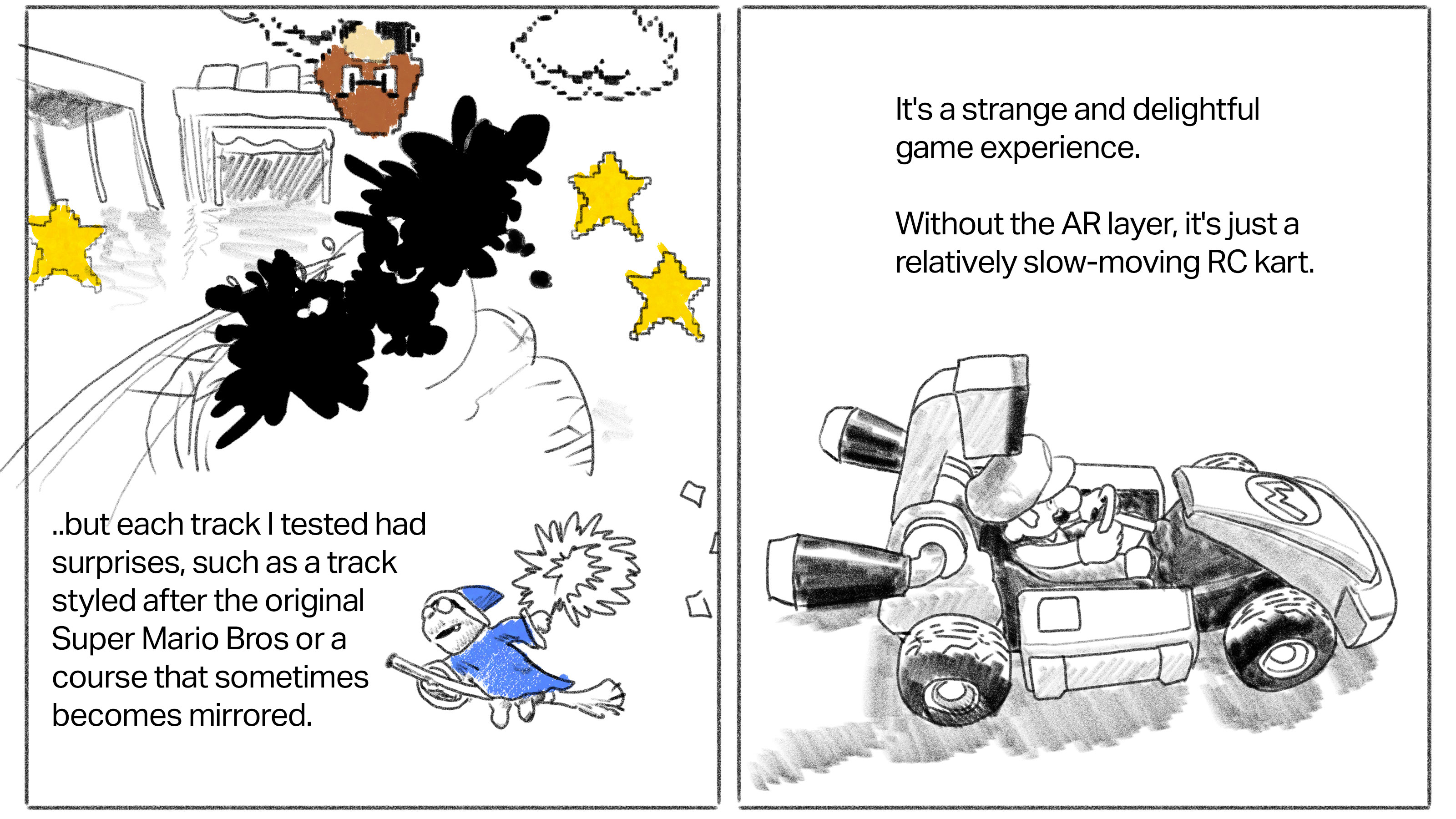 Text: ...but each track I tested had surprises, such as a track styled after the original Super Mario Bros or a course that sometimes becomes mirrored. [Image: In-game drawing of World 1-1 with goomba being struck by kart] Text: It's a strange and delightful game experience. Without the AR layer, it's just a relatively slow-moving RC kart. [Image: a drawing of the Mario Kart toy]