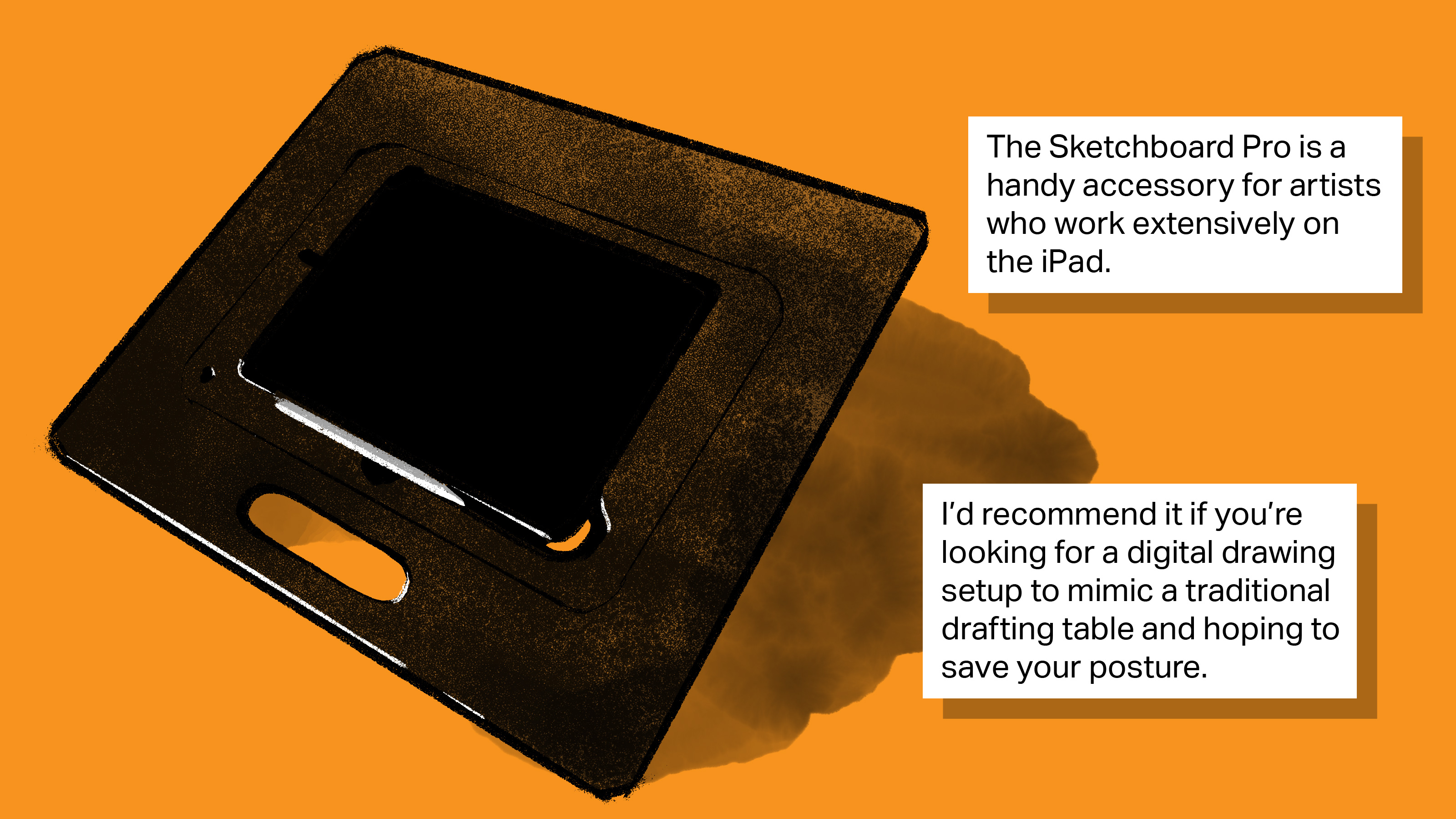 [text] The Sketchboard Pro is a handy accessory for artists who work extensively on the iPad. I’d recommend it if you’re looking for a digital drawing setup to mimic a traditional drafting table and hoping to save your posture. [image: an illustration of the Sketchboard Pro]