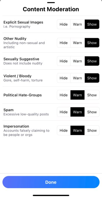 Bluesky allows users to toggle between various content moderation settings, categorizing content as "explicit sexual images," "other nudity," "sexually suggestive," "violent/bloody," "political hate-groups," "spam," and "impersonation." Users can choose to hide, warn, and show such content. 